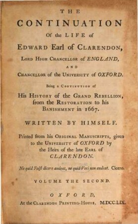 The Life of Edward, Earl of Clarendon, Lord High Chancellor of England, and Chancellor of the University of Oxford : containing I. an account of the chancellor's life from his birth to the Restoration in 1660, II. a continuation of the fame, and of his history of the Grand Rebellion, from the Restoration to his banishment in 1667 ; printed from his original manuscripts, given to the University of Oxford by the heirs of the late Earl of Clarendon ; in three volumes, 2. The Continuation Of the Life of Edward, Earl of Clarendon, Lord High Chancellor of England, And Chancellor of the University of Oxford ; T. 1