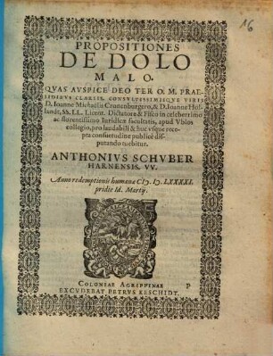 PROPOSITIONES DE DOLO MALO. QVAS AVSPICE DEO TER O. M. PRAESIDIBVS CLARISS. CONSVLTISSIMISQVE VIRIS D. Ioanne Michaëlis Cronenburgero, & D. Ioanne Hollandt, SS. LL. Licent. Dictatore & Fisco in celeberrimo ac florentissimo Iuridicae facultatis, apud Vbios collegio, pro laudabili & huc vsque recepta consuetudine publicè disputando tuebitur. ANTHONIVS SCHVBER HARNENSIS. VV. Anno ... [MD]LXXXXI. pridie Id. Martij