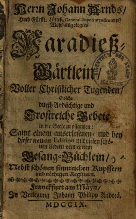 Paradieß-Gärtlein, voller christlicher Tugenden, solche durch andächtige und trostreiche Gebete in die Seele zu pflantzen : samt einem auserlesenen ... mit vielen schönen Liedern vermehrtem Gesang-Büchlein