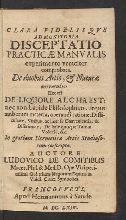Clara Fidelisque Admonitoria Disceptatio Practicae Manualis experimento veraciter comprobata. De duobus Artis, & Naturae miraculis : Hoc est De Liquore Alchaest; nec non Lapide Philosophico, atque amborum materia, operandi ratione, Difficultate, Viribus, ac inter se Convenientia, & Discrimine, De Sale quoque Tartari Volatili, &c.