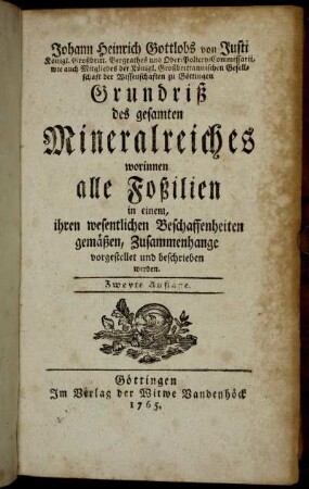 Johann Heinrich Gottlobs von Justi Königl. Großbritt. Bergrathes und Ober Policey-Commissarii, wie auch Mitgliedes der Königl. Großbrittanischen Gesellschaft der Wissenschaften zu Göttingen Grundriß des gesamten Mineralreiches : worinnen alle Foßilien in einem, ihren wesentlichen Beschaffenheiten gemäßen, Zusammenhange vorgestellt und beschrieben werden