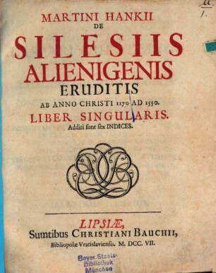 Martini Hankii De Silesiis Alienigenis Eruditis Ab Anno Christi 1170 Ad 1550. Liber Singularis : Additi sunt sex Indices