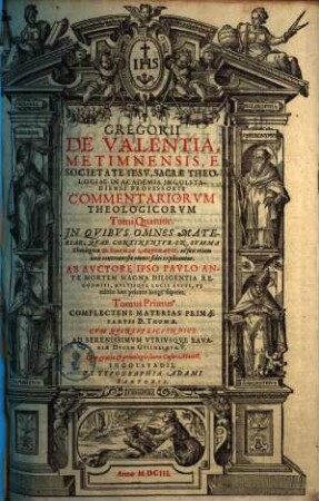 Gregorii De Valentia, Metimnensis, E Societate Iesv ... Commentariorvm Theologicorvm Tomi Quatuor : In Qvibvs Omnes Materiae, Qvae Continentvr In Svmma Theologica D. Thomae Aqvinatis, ac suis etiam locis controuersiae omnes fidei explicantur, 1. Complectens Materias Primae Partis D. Thomae