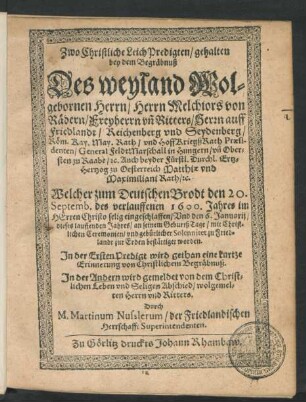 Zwo Christliche Leich Predigten/ gehalten bey dem Begräbnuß Des weyland Wolgebornen Herrn/ Herrn Melchiors von Rädern/ Freyherrn un[d] Ritters/ Herrn auff Friedlandt/ ... Röm. Kay. May. Rath/ und HoffKriegßRath Praesidenten/ General FeldtMarschall in Hungern/ ... Ertz-Hertzog zu Oesterreich Matthiae und Maximiliani Rath/ [et]c. : Welcher zum Deutschen Brodt den 20. Septemb. des verlauffenen 1600. Jahres ... eingeschlaffen/ Und den 6. Januarii/ dieses lauffenden Jahres/ an seinem GeburtßTage ... zu Friedlandt zur Erden bestättiget worden ; In der Ersten Predigt wird gethan eine kurtze Erinnerung von Christlichem Begräbnuß. In der Andern wird gemeldet von dem Christlichen Leben und Seligen Abschied/ wolgemelten Herrn und Ritters
