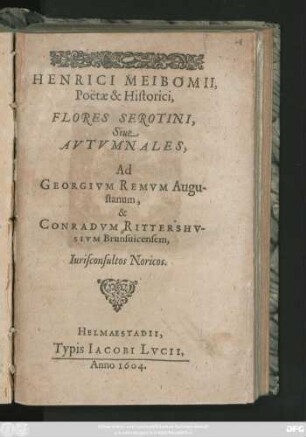 Henrici Meibomii, Poëtae & Historici, Flores Serotini, Sive Autumnales : Ad Georgium Remum Augustanum, & Conradum Rittershusium Brunsvicensem, Iurisconsultos Noricos