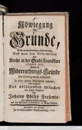 Abwiegung Der Gründe, Welche theils widerrathen, theils anrathen, Daß man den Reformirten Eine Kirche in der Stadt Franckfurt erlauben solle : Worin die Widerrathungs-Gründe das Uebergewicht behalten ; Zu seiner eigenen Befestigung aufgesetzt, Und nunmehro ... dem Druck übergeben