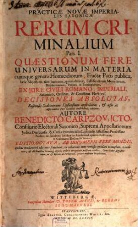 Practicae Novae Imperialis Saxonicae Rerum Criminalium Pars ... : [In Partes III. Divisa], 1. Quaestionum Fere Universarum In Materia cuiusque generis Homicidiorum, Fractae Pacis publicae, laesae Maiestatis, tam humanae, quam divinae, Falsificationis Monetarum, Blasphemiarum, Periurii & Sortilegiorum, Ex Iure Civili Romano, Imperiali, Saxonico, Ordinat. & Constitut. Electoral. Decisiones Absolutas, Responsis Scabinorum Lipsiensium approbatas, & usu ac observantia Fori Saxonici confirmatas, exhibens