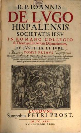 R. P. Ioannis De Lvgo Hispalensis Societatis Iesv ... Disputationum, De Ivstitia Et Ivre, Tomvs .... 1, Hoc est, De rerum Dominio, De obligatione Praelati Regularis circa Paupertatem, ...