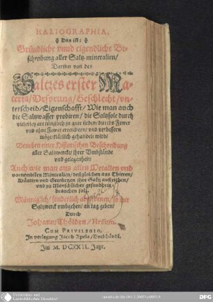 Haliographie : das ist gründliche und eigendliche Beschreibung aller Saltz-Mineralien ; darinn von des Saltzes erster Materia, Ursprung, Geschlecht, Unterscheid, Eigenschafft, wie man auch die Saltzwasser probiren, die Saltzsole durch vielerley Art künstlich zu gute sieden, durchs Fewer und ohne Fewer erreichern und verbessern möge klärlich gehandelt wird