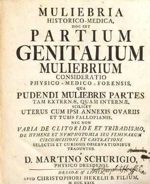 Muliebria Historico-Medica, Hoc Est Partium Genitalium Muliebrium Consideratio Physico-Medico-Forensis : Qua Pudendi Muliebris Partes Tam Externae, Quam Internæ, Scilicet Uterus Cum Ipsi Annexis Ovariis Et Tubis Fallopianis, Nec Non Varia De Clitoride Et Tribadismo, De Hymene Et Nymphotomia Seu Feminarum Circumcisione Et Castratione Selectis Et Curiosis Observationibus Traduntur