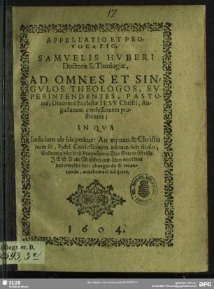 Appellatio Et Provocatio. Samuelis Huberi ... Ad Omnes Et Singulos Theologos, Superintendentes, Pastores, Diaconos Ecclesiae Jesu Christi, Augustanam confessionem profitentes : In Qua Iudicium ab his petitur: An aequum & Christianum sit, Fidei Confessionem aeditam sub titulo, Erklerung uber diese Proposition, Das Gott in Christo Jesu alle Menschen zum leben verordnet und erwehlet hat: abnegando & recantando, anathemati subiicere