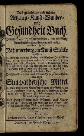 Das gründliche und sichere Artzeney- Kunst- Wunder- und Gesundheit-Buch : Darinnen allerley Wunderbahre, und vielfältig hin und wieder angeschlagene und täglich probirte, in der Natur verborgene Kunst-Stücke begriffen, wie man ... in kurtzer Zeit aus dem Grunde heilen könne ; Des Menschen Leben durch GOttes Hülfe zu verlängern, auch durch Sympathetische Mittel alle sonst unheilsamen Kranckheiten ohne alle Gefahr .... zu curiren ; Allen Hauß-Vätern und Müttern ... aus vielen Naturkündiger Bücher, auch eigener Erfahrung, mühsam zusammen getragen
