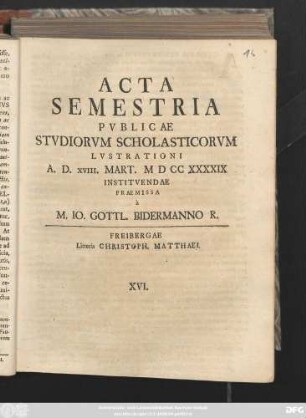 Acta Semestria Pvblicae Stvdiorvm Scholasticorvm Lvstrationi A. D. XVIII. Mart. MDCCXXXXIX Institvendae Premissa a M. Io. Gottl. Bidermanno R.