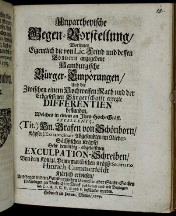 Unpartheyische Gegen-Vorstellung, Worinnen Eigentlich die von Lic. Feind und dessen Gönnern angegebene Hamburgische Bürger-Empörungen, Und die Zwischen einem Hochweisen Rath und der Erbgesessenen Bürgerschafft erregte Differentien bestanden : Welches in einem an Ihro Hoch-Gräfl. Excellentz, (Tit.) Hn. Grafen von Schönborn, Käyserl. Extraordinair-Abgesandten im Nieder-Sächsischen Kräyse, Sehr demüthig-abgelassenen Exculpation-Schreiben, Von dem Königl. Dennemarckischen Kräyß-Secretario Hinrich Cummerfeldt Klärlich erwiesen : Und denen in dem Hamburgischen Domestic oder Stadt-Sachen Unkündigen zur Nachricht im Druck publiciret und mit Beylagen sub Lit. A, B, C, D, E und F. bestärcket worden