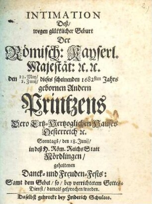 Intimation Deß, wegen glükklicher Geburt Der Römisch: Kayserl. Majestät: [et]c [et]c den 23. May, 2. Junii dieses scheinenden 1682sten Jahrs gebornen Andern Printzens Dero Ertz-Hertzoglichen Hauses Oesterreich [et]c. Sonntags, den 18. Junii, in deß H. Röm. ReichsStatt Nördlingen gehaltenen Danck- und Freuden-Fests : Samt dem Gebet, so, bey verrichtetem Gottes-Dienst, damals gesprochen worden