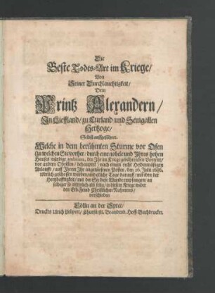Die Beste Todes-Art im Kriege/ Von Seiner Durchlauchtigkeit/ Dem Printz Alexandern/ In Lieffland/ zu Curland und Semgallen Hertzoge/ Selbst auffgeführet : Welche in dem berühmten Sturme vor Ofen (zu welchem Sie vorher/ durch eine nobele und Ihres hohen Hauses würdige ambition, den Ihr im Kriege gebührenden Vortritt/ vor andern Obristen/ behauptet) nach einem recht Heldenmäßigen Anlauffe/ auff Ihrem Ihr angewiesenen Posten/ den 26. Julii 1686. tödtlich geschossen worden/ und etliche Tage darauff/ mit eben der Hertzhafftigkeit/ mit der Sie diese Wunde empfangen/ an selbiger so ritterlich als selig/ in diesem Kriege wider den Erb-Feind Christlichen Nahmens/ verschieden
