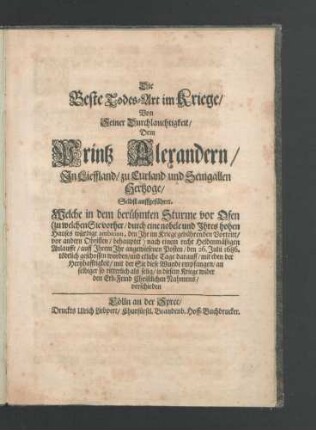 Die Beste Todes-Art im Kriege/ Von Seiner Durchlauchtigkeit/ Dem Printz Alexandern/ In Lieffland/ zu Curland und Semgallen Hertzoge/ Selbst auffgeführet : Welche in dem berühmten Sturme vor Ofen (zu welchem Sie vorher/ durch eine nobele und Ihres hohen Hauses würdige ambition, den Ihr im Kriege gebührenden Vortritt/ vor andern Obristen/ behauptet) nach einem recht Heldenmäßigen Anlauffe/ auff Ihrem Ihr angewiesenen Posten/ den 26. Julii 1686. tödtlich geschossen worden/ und etliche Tage darauff/ mit eben der Hertzhafftigkeit/ mit der Sie diese Wunde empfangen/ an selbiger so ritterlich als selig/ in diesem Kriege wider den Erb-Feind Christlichen Nahmens/ verschieden