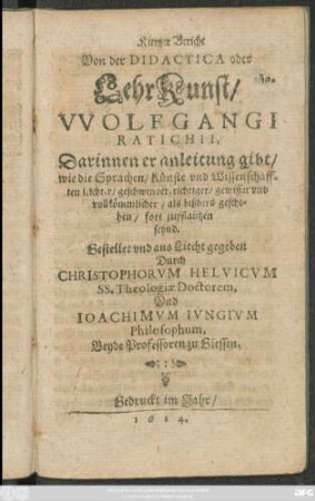 Kurtzer Bericht Von der Didactica oder LehrKunst/ Wolfgangi Ratichii : Darinnen er anleitung gibt/ wie die Sprachen/ Künste und Wissenschafften leichter/ geschwinder/ richtiger/ gewisser und vollkömmlicher/ als bißhero geschehen/ fort zupflantzen seynd