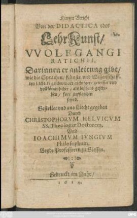 Kurtzer Bericht Von der Didactica oder LehrKunst/ Wolfgangi Ratichii : Darinnen er anleitung gibt/ wie die Sprachen/ Künste und Wissenschafften leichter/ geschwinder/ richtiger/ gewisser und vollkömmlicher/ als bißhero geschehen/ fort zupflantzen seynd