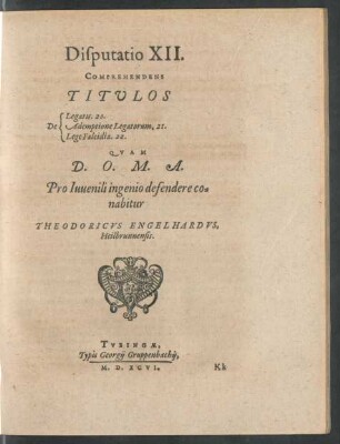 Disputatio XII.|| COMPREHENDENS || TITVLOS || [Sp. 1:] De || [Sp. 2:] Legatis. 20.|| Ademptione Legatorum. 21.|| Lege Falcidia. 22.|| QVAM || D.O.M.A.|| Pro Iuuenili ingenio defendere co=||nabitur || THEODORICVS ENGELHARDVS,|| Heilbrunnensis.||