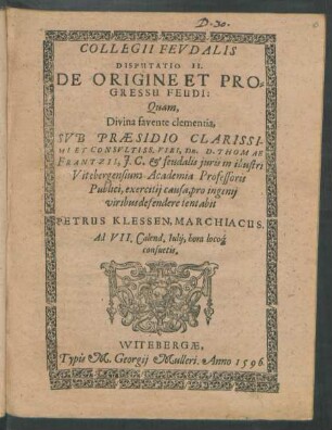 COLLEGII FEVDALIS || DISPUTATIO II.|| DE ORIGINE ET PRO=||GRESSU FEUDI:|| Quam,|| ... SVB PRAESIDIO ... || D. THOMAE || FRANTZII, J. C. et feudalis juris in illustri || Vitebergensium Academia Professoris || Publici, exercitij causa, pro ingenij || viribus defendere tentabit || PETRUS KLESSEN, MARCHIACUS.|| Ad VII. Calend. Iulij ... ||