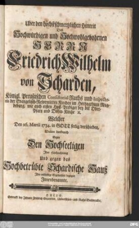 Uber den höchstschmertzlichen Hintrit Des Hochwürdigen und Hochwohlgebohrnen Herrn Friedrich Wilhelm von Scharden, Königl. Preußischen Consistorial-Raths und Inspectoris der Evangelisch-Reformirten Kirchen im Hertzogthum Magdeburg, wie auch ersten Hoff-Prediger bey der Ober-Pfarr und Dohm-Kirche [et]c. Welcher den 26.Martii 1734. in Gott seelig verschieden, Wolten hierdurch ... Jhre Hochachtung Und ... mitleidige Ergebenheit bezeigen Jnnenbenannte.