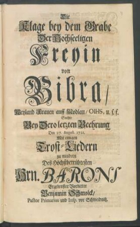 Die Klage bey dem Grabe Der Hochseeligen Freyin von Bibra, Weyland Frauen auff Modlau, OIHS, u.s.f. Suchte Bey Dero letzten Beehrung Den 27. August. 1721. Mit einigen Trost-Liedern zu mindern Des Höchstbetrübtesten Hrn. Barons Ergenbenster Vorbitter Benjamin Schmolck, Pastor Primarius und Insp. vor Schweidnitz