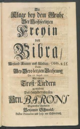Die Klage bey dem Grabe Der Hochseeligen Freyin von Bibra, Weyland Frauen auff Modlau, OIHS, u.s.f. Suchte Bey Dero letzten Beehrung Den 27. August. 1721. Mit einigen Trost-Liedern zu mindern Des Höchstbetrübtesten Hrn. Barons Ergenbenster Vorbitter Benjamin Schmolck, Pastor Primarius und Insp. vor Schweidnitz