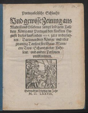 Portugalesische Schlacht/|| Vnd gewisse Zeitung aus || Madrill vnd Lisabona/ sampt leidigem Fall/|| dem König aus Portugal den fünfften Au=||gusti dieses lauffenden 1578. jars widerfah=||ren/ Darinnen drey Könige/ vnd vber || zwantzig Tausent streitbarer Mann/|| one Tros/ Schantzgreber/ Fuhr=||leut/ vnd andere Personen || vmbkommen.||