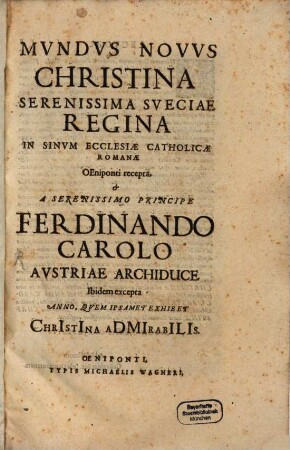 Mvndvs Novvs Christina Serenissima Sveciae Regina In Sinvm Ecclesiae Catholicae Romanae Oeniponti recepta, & A Serenissimo Principe Ferdinando Carolo Avstriae Archiduce Ibidem excepta : Anno, Qvem Ipsamet Exhibet ChrIstIna aDMIrabILIs