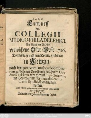 Entwurff des Collegii Medico-Philadelphici, Wie solches mit Gott verwichene Ostermesse 1716. Donnerstags nach dem Sonntag Jubilate in Leipzig, nach der per vota majora Membrorum geschehenen Erwählung des Herrn Directoris und derer vier Herren Inspectorum, mit Beybehaltung des ehemals constituirten Syndici, ist angefangen worden