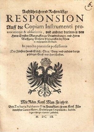 Außführliche und Rechtmässige Responsion auff die Copiam Instrumenti prouocationis & oblationis, und anderer darinnen von Herrn Ernsten Margraffen zu Brandenburg etc. und Herrn Wolffgang Wilhelm Pfaltzgraffen bey Rhein etc. angezogenen Beylagen : in puncto praetensae possessionis d. Fürstenthumb Gülch, Cleve, Berg u. anderer darzu gehörigen Graff- u. Herrschafften