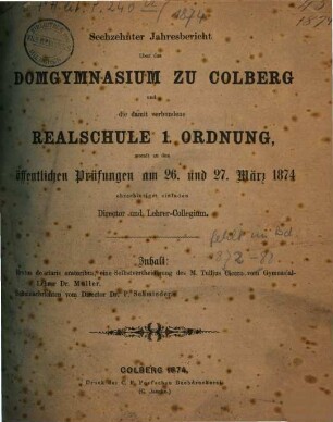 Jahresbericht über das Domgymnasium zu Colberg und die damit Verbundene Realschule 1. Ordnung : womit zu den öffentlichen Prüfungen ..., an welche die Entlassung der Abiturienten sich anschliesst, ehrerbietigst einladen. 1874