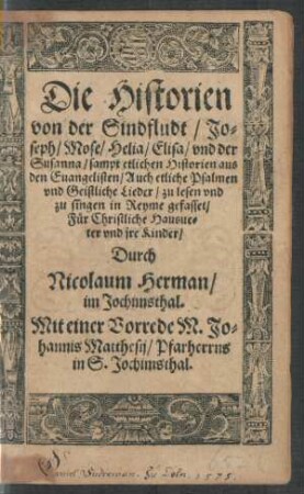 Die Historien || von der Sindfludt/ Jo=||seph/ Mose/ Helia/ Elisa/ vnd der || Susanna/ sampt etlichen Historien aus || den Euangelisten/ Auch etliche Psalmen || vnd Geistliche Lieder/ zu lesen vnd || zu singen in Reyme gefasset/|| Für Christliche Hausue=||ter vnd jre Kinder/|| Durch || Nicolaum Herman/|| im Jochimsthal.|| Mit einer Vorrede M. Jo=||hannis Matthesij/ Pfarherrns in S. Jochimsthal.||