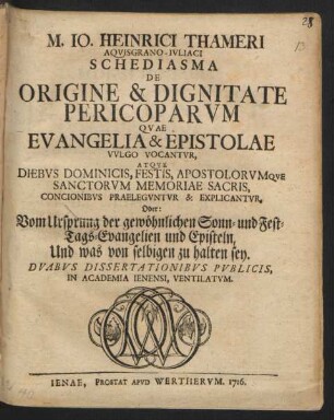 M. Io. Heinrici Thameri Aqvisgrano-Ivliaci Schediasma De Origine & Dignitate Pericoparvm Qvae Evangelia & Epistolae Vvlgo Vocantvr, Atqve Diebvs Dominicis, Festis, Apostolorvmqve Sanctorvm Memoriae Sacris, Concionibvs Praelegvntvr & Explicantvr, Oder: Vom Ursprung der gewöhnlichen Sonn- und Fest-Tags-Evangelien und Episteln, Und was von selbigen zu halten sey : Dvabvs Dissertationibvs Pvblicis, In Academia Ienensi, Ventilatvm