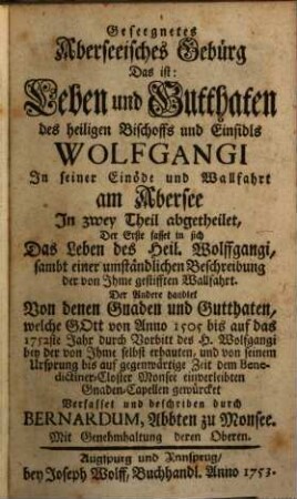 Gesegnetes Oberseeisches Gebürg Das ist: Leben und Gutthaten des heiligen Bischoffs und Einsidls Wolfgangi In seiner Einöde und Wallfahrt am Obersee : In zwey Theil abgetheilet, Der Erste fasset in sich Das Leben des Heil. Wolffgangi, sambt einer umständlichen Beschreibung der von Ihme gestiffteten Wallfahrt. Das Andere handlet Von denen Gnaden und Gutthaten, welche Gott von Anno 1505 bis auf das 1752ste Jahr durch Vorbitt des H. Wolfgangi bey der von Ihme selbst erbauten, und von seinem Ursprung bis auf gegenwärtige Zeit dem Benedictiner-Closter Monsee einverleibten Gnaden-Capellen gewürcket