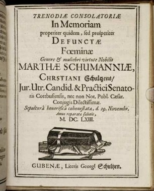 Trenodiae Consolatoriae In Memoriam properiter quidem, sed prosperiter Defunctae Foeminae Genere & muliebri virtute Nobilis Marthae Schumanniae, Christiani Schultzens/ Iur. Utr. Candid. & Practici Senatoris Cottbusiensis, nec non Not. Publ. Caesar. Coniugis Dilectissimae. Sepultura honorifica cohonestatae, d. 29. Novembr. Anno reparatae salutis, M.DC.LXIII.