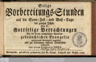 Selige Vorbereitungs-Stunden auf die Sonn- Fest- und Buß-Tage des gantzen Jahrs, Das ist: Gottselige Betrachtungen über die in den evangelischen Gemeinen gebräuchlichen Evangelia : mehrentheils Gebetsweise angestellet, und zur Erbauung anderer Mitchristen