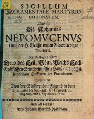 Sigillum Sacramentale Martyrio Coronatum : Das ist: St. Johannes Nepomvcenvs Umb der H. Beicht willen Glorwürdiger Martyrer. Zu schuldigsten Ehren Dero des Heil. Röm. Reichs Hoch-Gräfflichen Seinsheimischen Hauß, als höchstfreygebigen Stiffteren der Praemiorum
