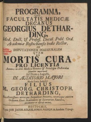 Programma, Quo Facultatis Medicæ Decanus Georgius Detharding, Med. Doct. & Profess. Ducal. Publ. Ord. Academiæ Rostochiensis hodie Rector, Ad Disputationem Inauguralem Quam De Mortis Cura Pro Licentia Summos in arte Medica Honores & Privilegia Doctoralia solenniter impetrandi Ad Diem 5 Augusti, In Auditorio Maiori Horis suetis habebit Filius M. Georg. Christoph. Detharding, Excellentissimos utriusque Reipublicæ Proceres, cæterosque omnium Ordinum Cives Academicos ac Literarum Fautores, peramanter ac officiose invitat : [P.P. Sub Sigillo Facult. Medic. d. 25. Iul. M.D.XXIII.]