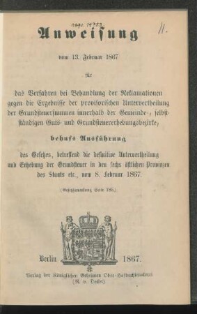 Anweisung vom 13. Februar 1867 für das Verfahren bei Behandlung der Reklamationen gegen die Ergebnisse der provisorischen Untervertheilung der Grundsteuersummen innerhalb der Gemeinde-, selbstständigen Guts- und Grundsteuererhebungsbezirke, behufs Ausführung des Gesetzes, betreffend die definitive Untervertheilung und Erhebung der Grundsteuer in den sechs östlichen Provinzen des Staats etc., vom 8. Februar 1867 (Gesetzsammlung Seite 185)