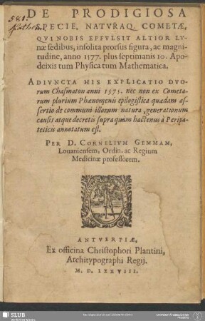 De Prodigiosa Specie, Naturaq. Cometae, Qui Nobis Effulsit Altior Lunae sedibus, insolita prorsus figura, ac magnitudine, anno 1577. plus septimanis 10. Apodeixis tum Physica tum Mathematica : Adiuncta His Explicatio Duorum Chasmaton anni 1575. nec non ex Cometarum plurium Phaenomenis epilogistica quaedam assertio de communi illorum natura, generationum causis atque decretis supra quam hactenus a Peripateticis annotatum est