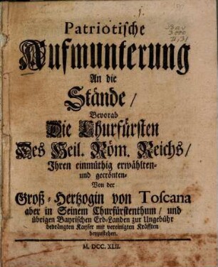Patriotische Aufmunterung An Die Stände, Bevorab Die Churfürsten Des Heil. Röm. Reichs, Ihren einmüthig erwählten- und gecrönten- Von der Groß-Hertzogin von Toscana ... bedrängten Kayser mit vereinigten Kräfften beyzustehen