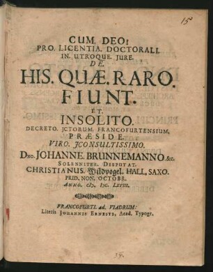 Pro. Licentia. Doctorali. In. Utroque. Iure. De. His. Quae. Raro. Fiunt. Et. Insolito. Decreto. ICtorum. Francofurtensium. Praeside. Viro. IConsultissimo. Dno. Johanne. Brunnemanno. &c. Solenniter. Disputat. Christianus. Wildvogel. Hall. Saxo. : Prid. Non. Octobr. Anno. M.DC.LXVIII.