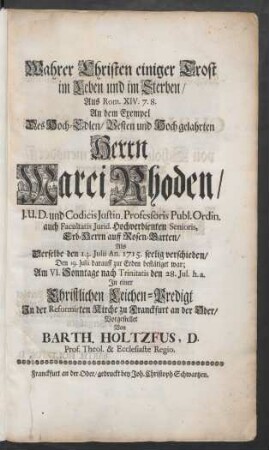 Wahrer Christen einiger Trost im Leben und im Sterben : Aus Rom. XIV. 7. 8. An dem Exempel Des Hoch-Edlen/ Vesten und Hoch gelahrten Herrn Marci Rhoden/ J.U.D. und Codicis Justin. Professoris Publ. Ordin. auch Facultatis Jurid. Hochverdienten Senioris, Erb-Herrn auff Rosen-Garten/ Als Derselbe den 14. Julii An. 1715 seelig verschieden/ SDen 19. Julii darauff zur Erden bestätiget war ... den 28. Jul. h.a. In einer Christlichen Leichen-Predigt In der Reformirten Kirche zu Franckfurt an der Oder/ Vorgestellet