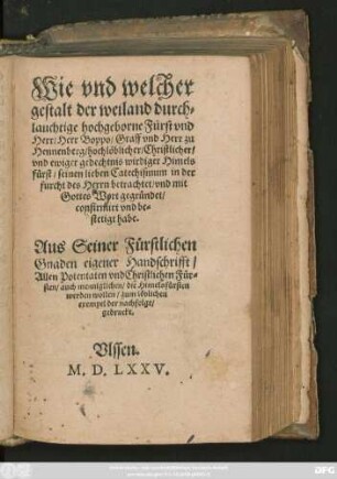 Wie vnd welcher || gestalt der ... || Herr Boppo/ Graff vnd Herr zu || Hennenberg/ hochlöblicher/ Christlicher/|| vnd ewiger gedechtnis wirdiger Himels||fürst/ seinen lieben Catechismum in der || furcht des Herrn betrachtet/ vnd mit || Gottes Wort gegründet/|| confirmirt vnd be=||stetigt habe.|| Aus Seiner Fürstlichen || Gnaden eigener Handschrifft/|| Allen Potentaten vnd Christlichen Für=||sten ... || zum löblichen || exempel der nachfolge/|| gedruckt.||[Hrsg.v.(Christoff Fischer ||)]