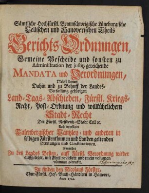 Sämtliche Hochfürstl. Braunschweigische Lüneburgische Cellischen und Hanoverischen Theils Gerichts-Ordnungen, Gemeine Bescheide und sonsten zu Administration der justitz gereichende Mandata und Verordnungen : Nebst denen Dahin und zu Behuff der Landes-Verfassung gehörigen Land-Tags-Abschieden, Fürstl. Kriegs-Recht, Post-Ordnung und willkührlichem Stadt-Recht Der Fürstl. Residentz-Stadt Cell [et]c. Auch beygefügter Calenbergischer Cantzley- und anderen in selbigen Fürstenthumen und Landen geltenden Ordnungen und Constitutionen