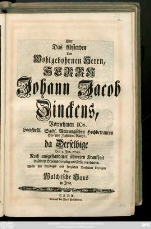 Uber Das Absterben Des Wohlgebohrnen Herrn, Herrn Johann Jacob Zinckens, Vornehmen Icti, Hochfürstl. Sachs. Meinigischen Hochbetrauten Hof- und Justitien-Raths, da Derselbige Den 3. Jun. 1743. Nach ausgestandener schwerer Krankheit ... verschieden, Wolte sein schuldiges und herzliches Beyleiden bezeugen Das Walchische Haus in Jena