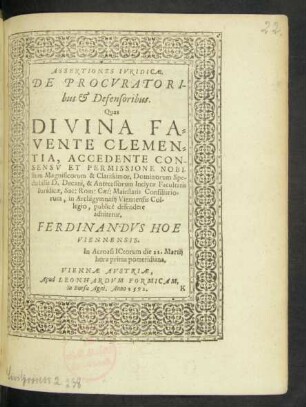 ASSERTIONES IVRIDICAE.|| DE PROCVRATORI-||bus et Defensoribus.|| Quas || DIVINA FA=||VENTE CLEMEN=||TIA, ACCEDENTE CON-||SENSV ET PERMISSIONE NOBI/||lium Magnificorum & Clarissimor. Dominorum Spe/||ctabilis D. Decani, & Antecessorum Inclytae Facultatis || Iuridicae, Sac: Rom: Caes: Maiestatis Consiliario=||rum, in Archigymnasij Viennensis Col/||legio, publicè defendere || adnitetur.|| FERDINANDVS HOE || VIENNENSIS.|| In Acroasi ICtorum die 21. Martij || hora prima pomeridiana.||