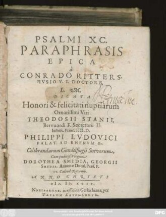 PSALMI XC.|| PARAPHRASIS || EPICA || à || CONRADO RITTERS-||HVSIO V.I. DOCTORE,|| L.M.|| DICATA || Honori & felicitati nuptiarum || Ornatissimi Viri || THEODOSII STANII,|| Bervuardi F. Secretarii Il-||lustriss. Princ. ac D.D.|| PHILIPPI LVDOVICI || PALAT. AD RHENVM &c.|| Celebrandarum Gündelfingii Suevorum,|| Cum pudiciß. Virgine || DOROTHEA SMIDIA, GEORGII || SMIDII, Annonae Ducal. Praef. F.|| IV. Calend. Novemb.|| ANNO ... || M.D.XCIV.||